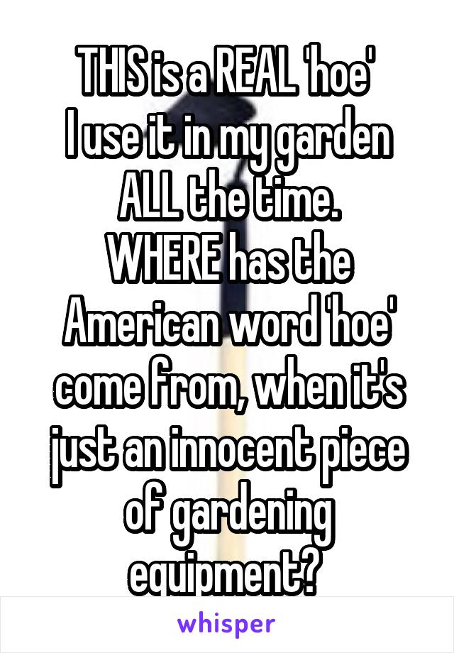 THIS is a REAL 'hoe' 
I use it in my garden ALL the time.
WHERE has the American word 'hoe' come from, when it's just an innocent piece of gardening equipment? 