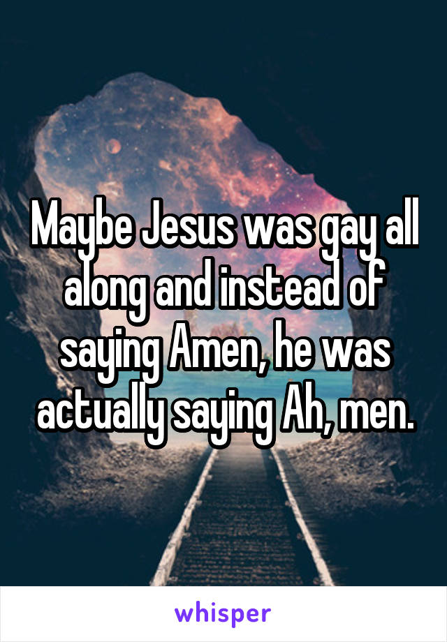 Maybe Jesus was gay all along and instead of saying Amen, he was actually saying Ah, men.