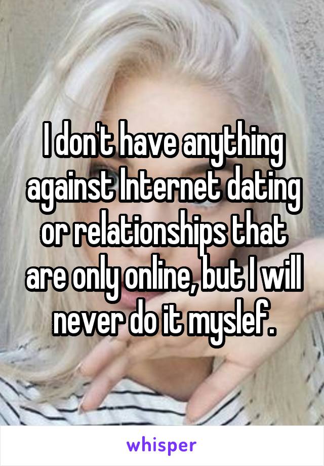 I don't have anything against Internet dating or relationships that are only online, but I will never do it myslef.