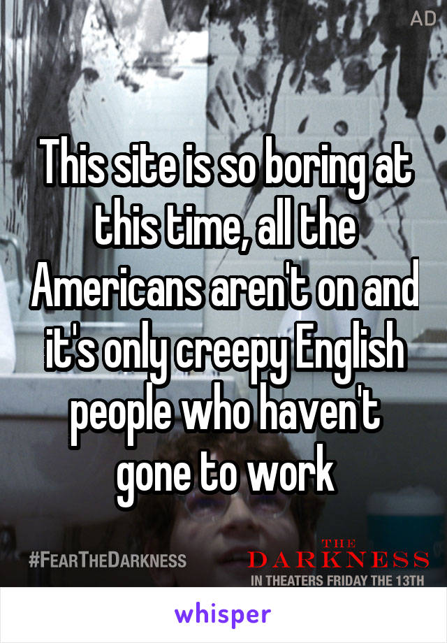 This site is so boring at this time, all the Americans aren't on and it's only creepy English people who haven't gone to work