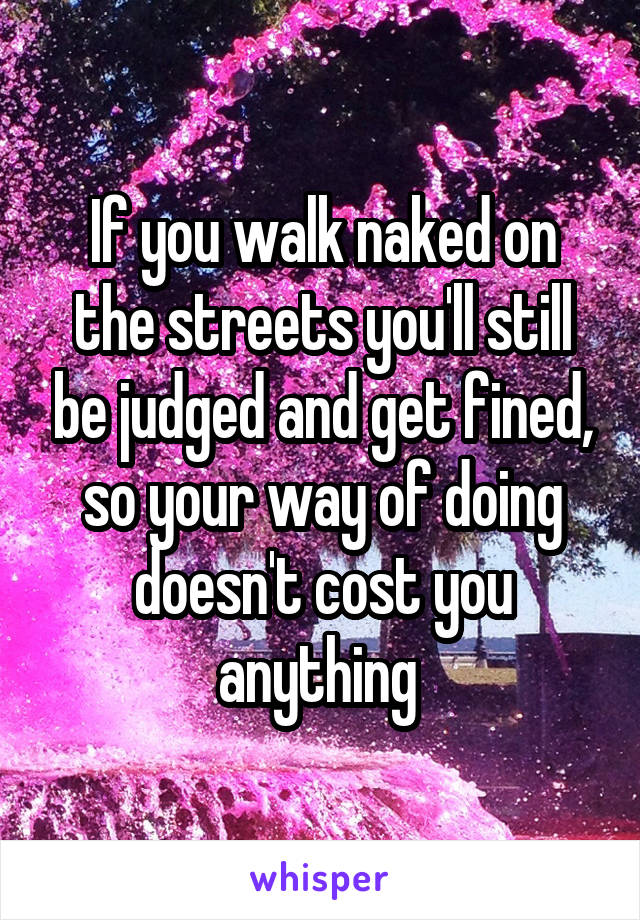 If you walk naked on the streets you'll still be judged and get fined, so your way of doing doesn't cost you anything 