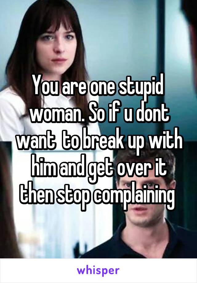 You are one stupid  woman. So if u dont want  to break up with him and get over it then stop complaining 