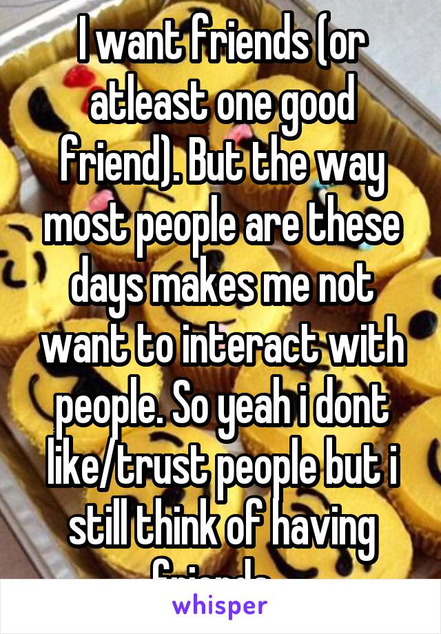 I want friends (or atleast one good friend). But the way most people are these days makes me not want to interact with people. So yeah i dont like/trust people but i still think of having friends...