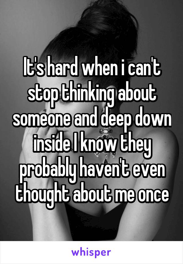 Its Hard When I Cant Stop Thinking About Someone And Deep Down Inside I Know They Probably 