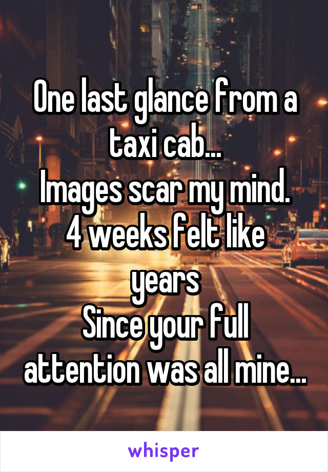 One last glance from a taxi cab...
Images scar my mind.
4 weeks felt like years
Since your full attention was all mine...