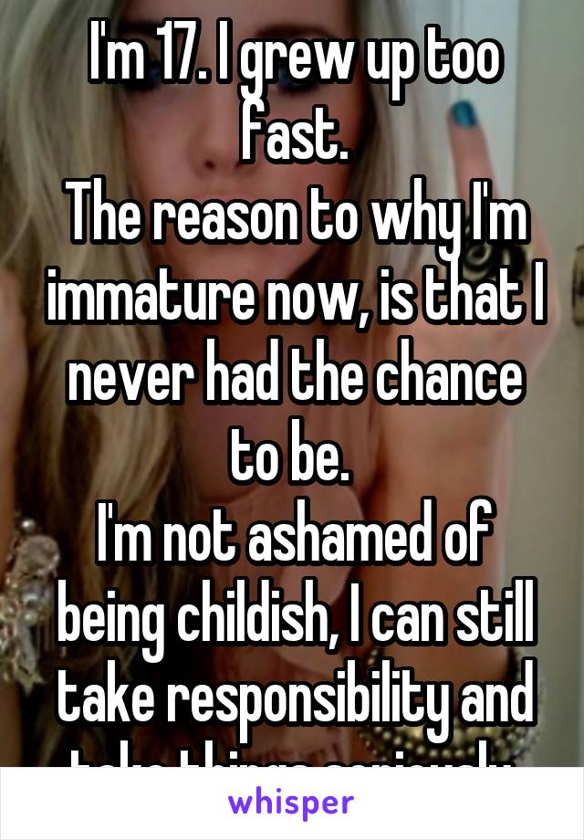 I'm 17. I grew up too fast.
The reason to why I'm immature now, is that I never had the chance to be. 
I'm not ashamed of being childish, I can still take responsibility and take things seriously.