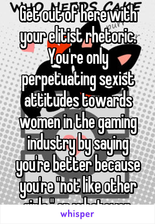 Get out of here with your elitist rhetoric. You're only perpetuating sexist attitudes towards women in the gaming industry by saying you're better because you're "not like other girls," or whatever.