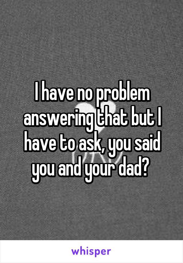 I have no problem answering that but I have to ask, you said you and your dad? 