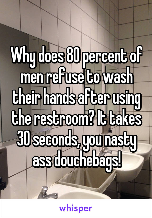 Why does 80 percent of men refuse to wash their hands after using the restroom? It takes 30 seconds, you nasty ass douchebags!