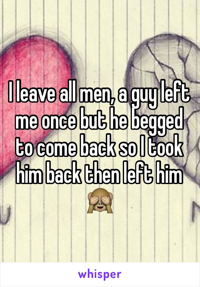 I leave all men, a guy left me once but he begged to come back so I took him back then left him 🙈