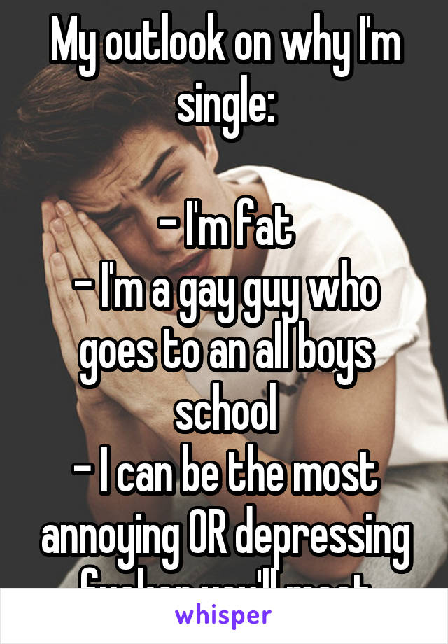 My outlook on why I'm single:

- I'm fat
- I'm a gay guy who goes to an all boys school
- I can be the most annoying OR depressing fucker you'll meet