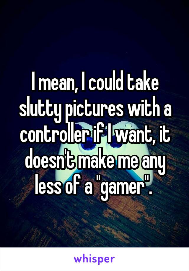 I mean, I could take slutty pictures with a controller if I want, it doesn't make me any less of a "gamer". 