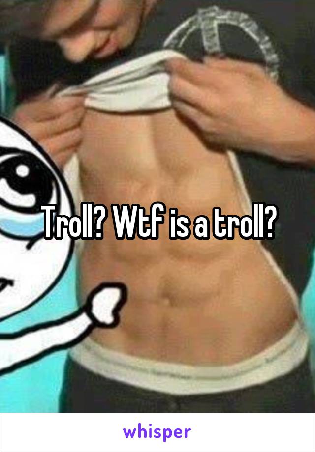 Troll? Wtf is a troll?