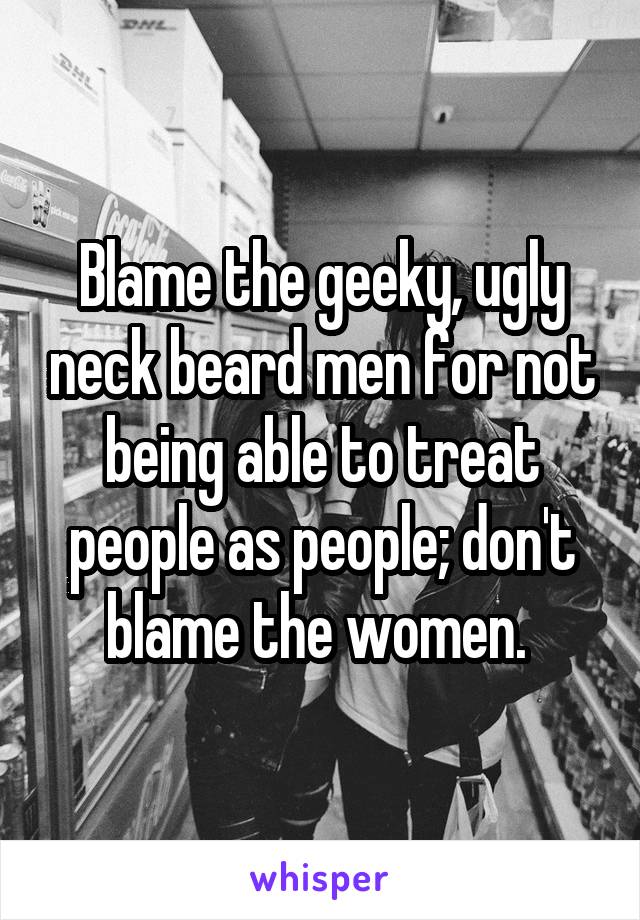 Blame the geeky, ugly neck beard men for not being able to treat people as people; don't blame the women. 