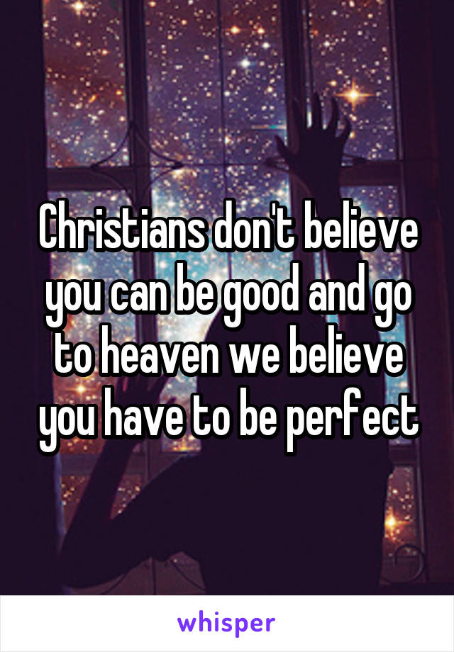 Christians don't believe you can be good and go to heaven we believe you have to be perfect