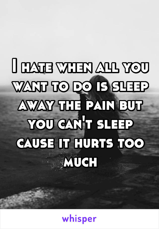 I hate when all you want to do is sleep away the pain but you can't sleep cause it hurts too much