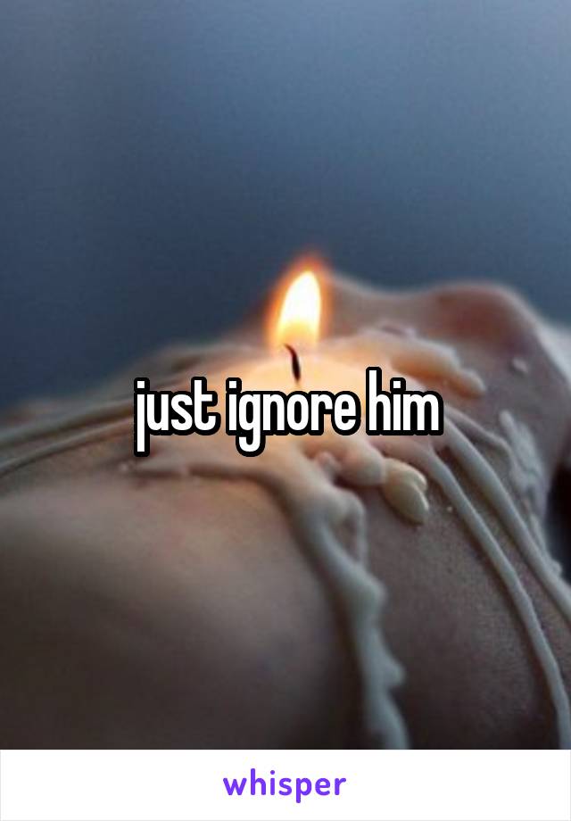 just ignore him