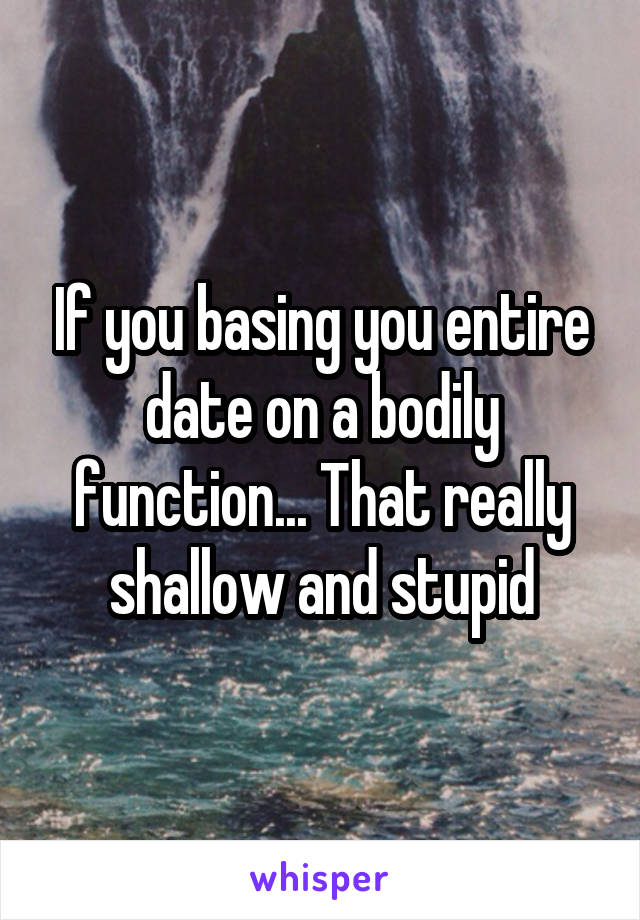 If you basing you entire date on a bodily function... That really shallow and stupid