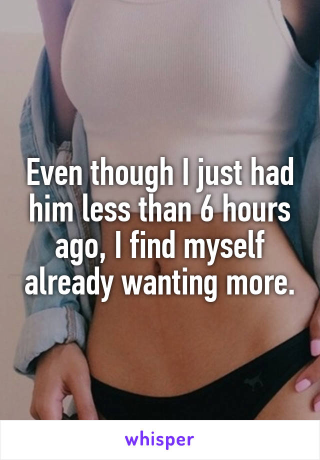 Even though I just had him less than 6 hours ago, I find myself already wanting more.