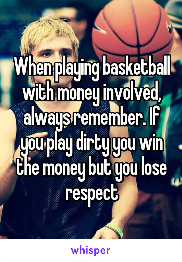 When playing basketball with money involved, always remember. If you play dirty you win the money but you lose respect