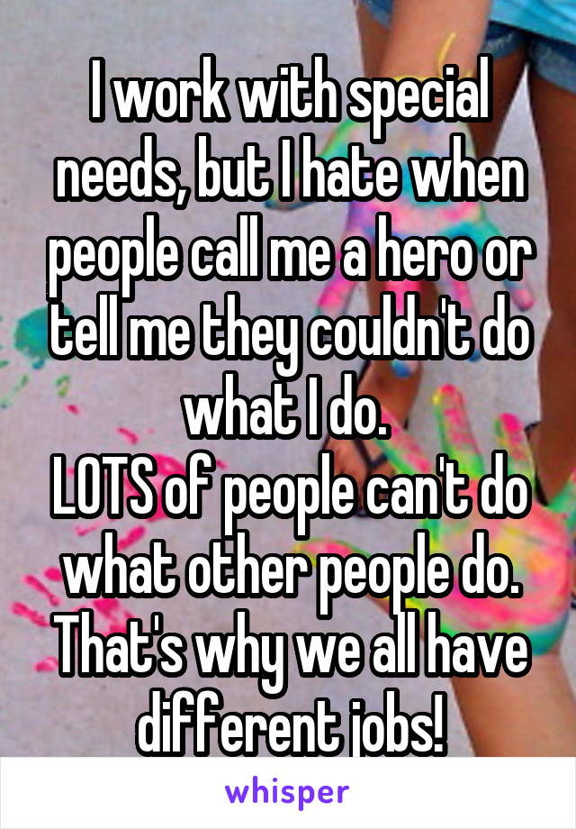 I work with special needs, but I hate when people call me a hero or tell me they couldn't do what I do. 
LOTS of people can't do what other people do. That's why we all have different jobs!