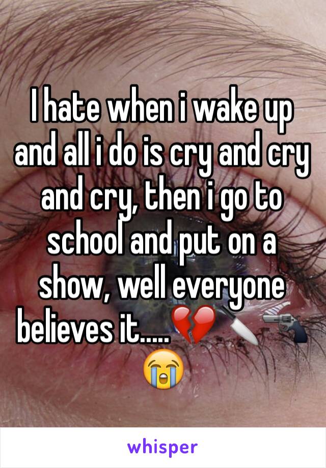 I hate when i wake up and all i do is cry and cry and cry, then i go to school and put on a show, well everyone believes it.....💔🔪🔫😭