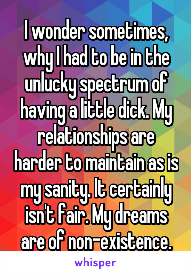 I wonder sometimes, why I had to be in the unlucky spectrum of having a little dick. My relationships are harder to maintain as is my sanity. It certainly isn't fair. My dreams are of non-existence.