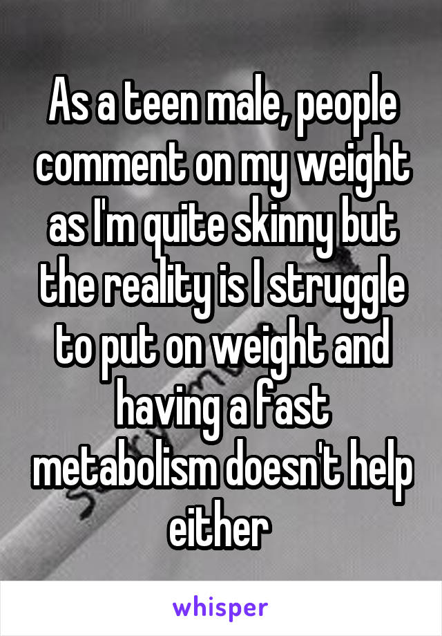 As a teen male, people comment on my weight as I'm quite skinny but the reality is I struggle to put on weight and having a fast metabolism doesn't help either 