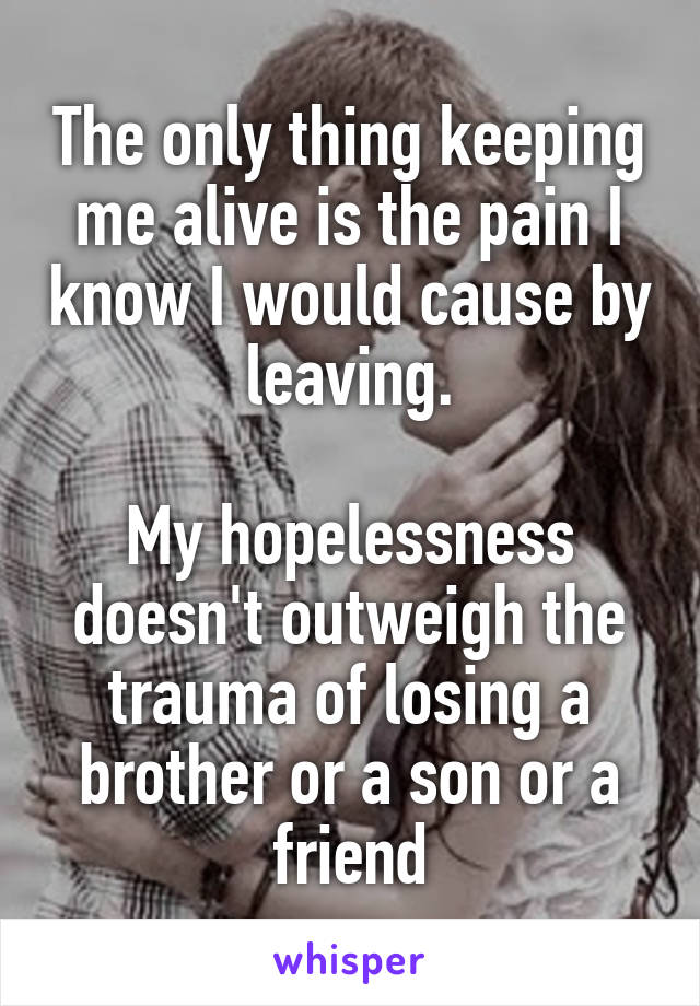 The only thing keeping me alive is the pain I know I would cause by leaving.

My hopelessness doesn't outweigh the trauma of losing a brother or a son or a friend