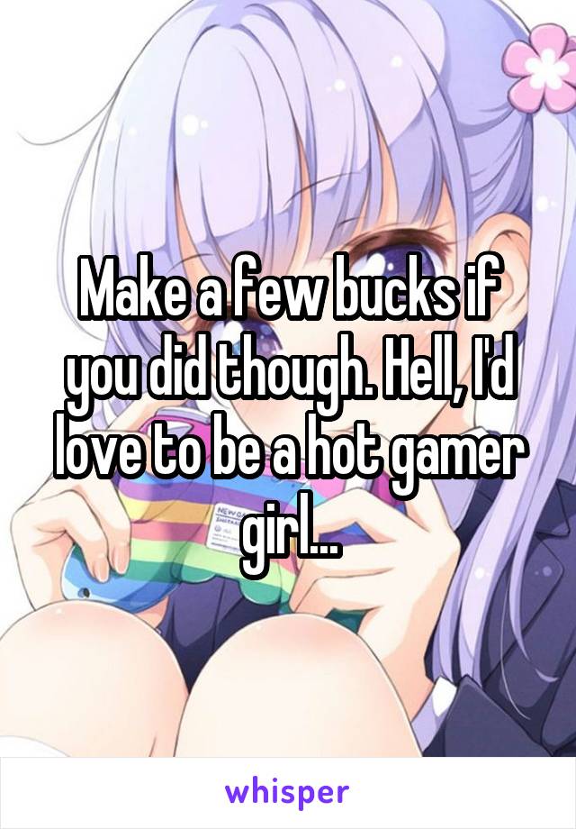 Make a few bucks if you did though. Hell, I'd love to be a hot gamer girl...