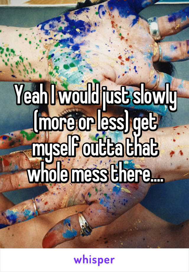 Yeah I would just slowly (more or less) get myself outta that whole mess there....