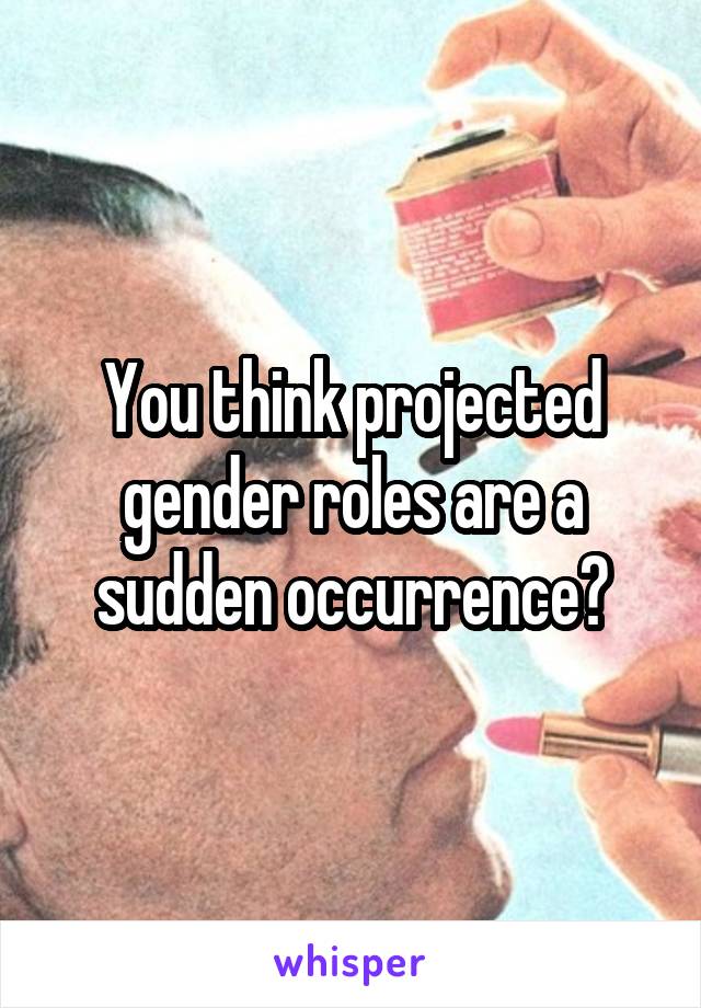 You think projected gender roles are a sudden occurrence?