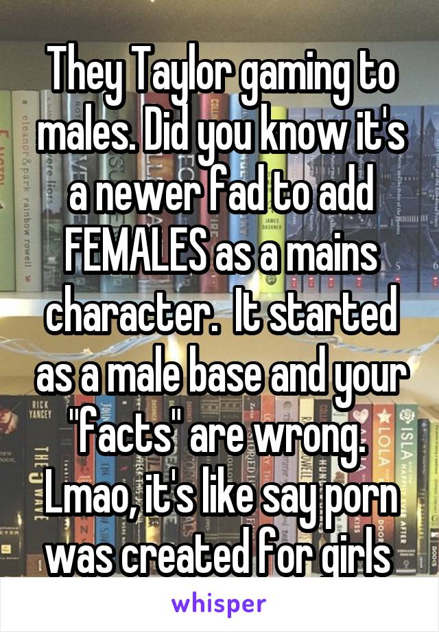 They Taylor gaming to males. Did you know it's a newer fad to add FEMALES as a mains character.  It started as a male base and your "facts" are wrong.  Lmao, it's like say porn was created for girls 