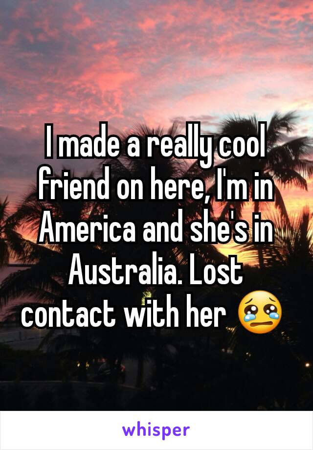 I made a really cool friend on here, I'm in America and she's in Australia. Lost contact with her 😢 