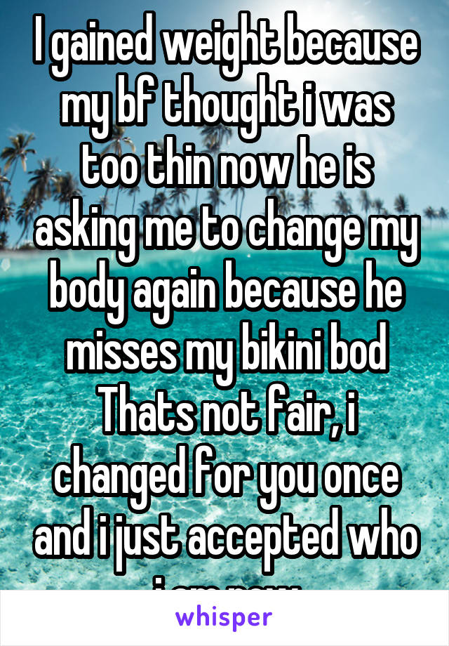 I gained weight because my bf thought i was too thin now he is asking me to change my body again because he misses my bikini bod Thats not fair, i changed for you once and i just accepted who i am now