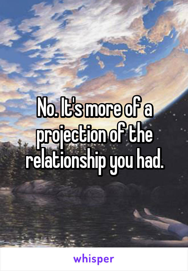 No. It's more of a projection of the relationship you had.