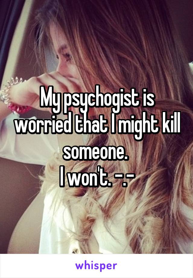 My psychogist is worried that I might kill someone. 
I won't. -.-