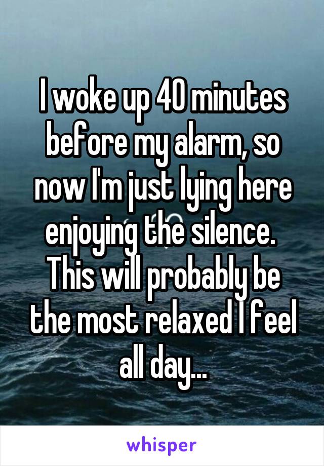 I woke up 40 minutes before my alarm, so now I'm just lying here enjoying the silence. 
This will probably be the most relaxed I feel all day...