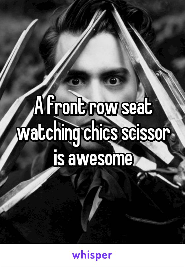 A front row seat watching chics scissor is awesome