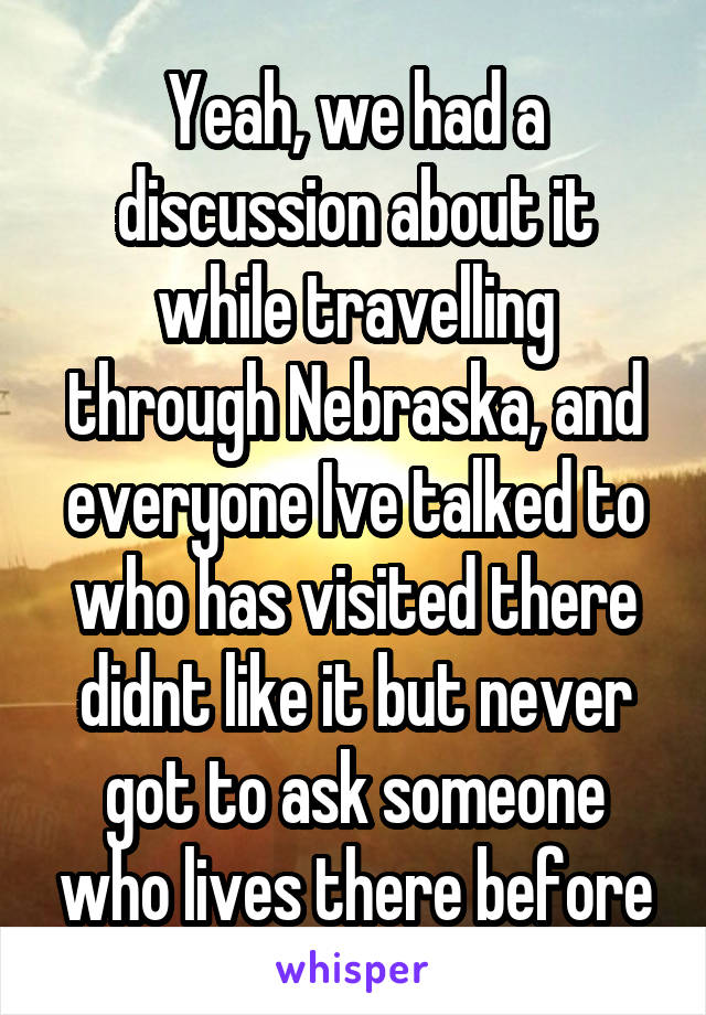 Yeah, we had a discussion about it while travelling through Nebraska, and everyone Ive talked to who has visited there didnt like it but never got to ask someone who lives there before