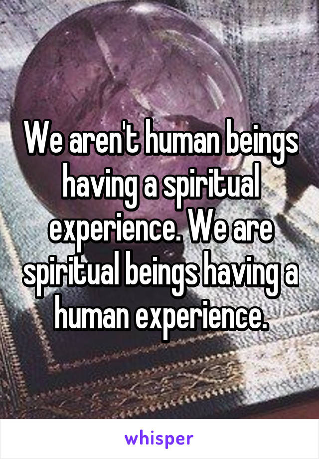 We aren't human beings having a spiritual experience. We are spiritual beings having a human experience.