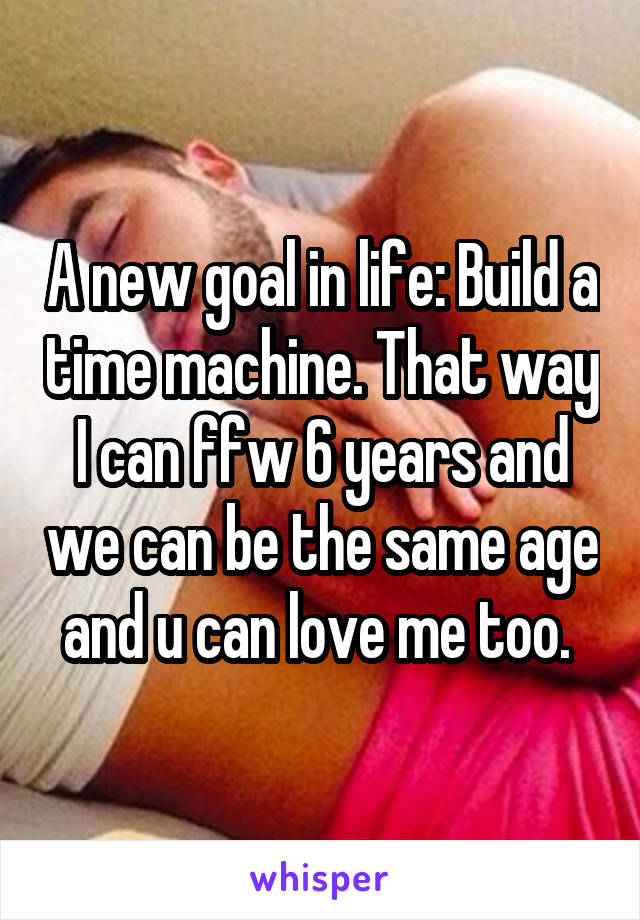 A new goal in life: Build a time machine. That way I can ffw 6 years and we can be the same age and u can love me too. 