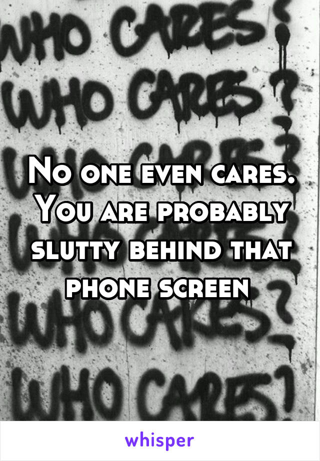 No one even cares. You are probably slutty behind that phone screen 