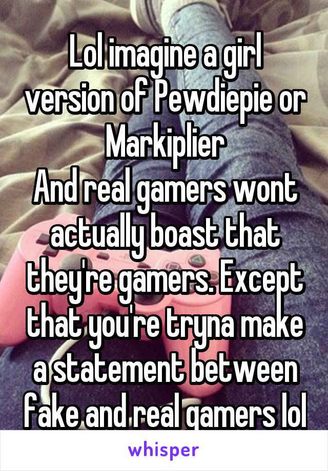 Lol imagine a girl version of Pewdiepie or Markiplier
And real gamers wont actually boast that they're gamers. Except that you're tryna make a statement between fake and real gamers lol