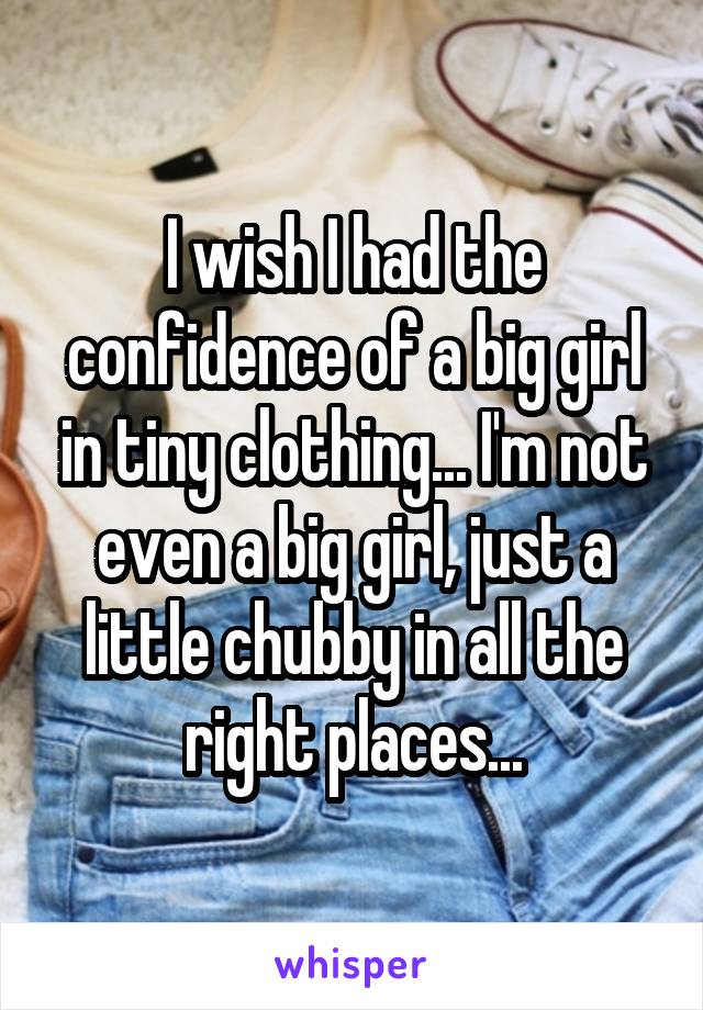 I wish I had the confidence of a big girl in tiny clothing... I'm not even a big girl, just a little chubby in all the right places...