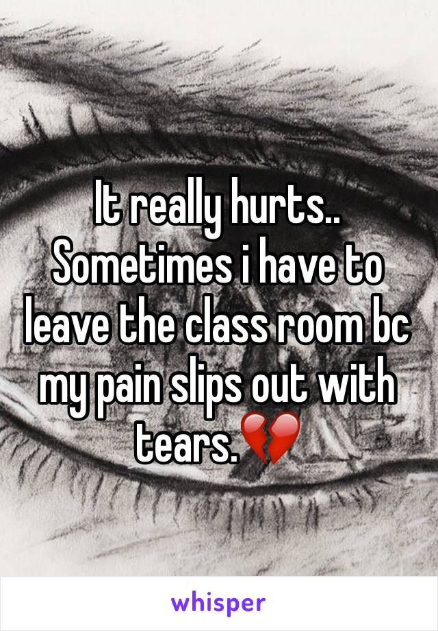 It really hurts.. Sometimes i have to leave the class room bc my pain slips out with tears.💔