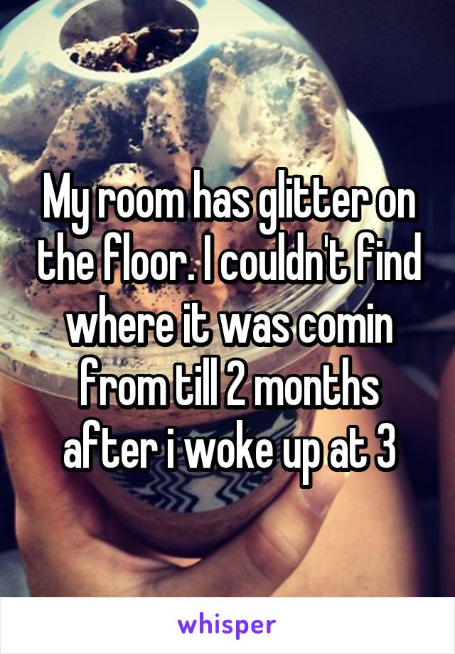 My room has glitter on the floor. I couldn't find where it was comin from till 2 months after i woke up at 3