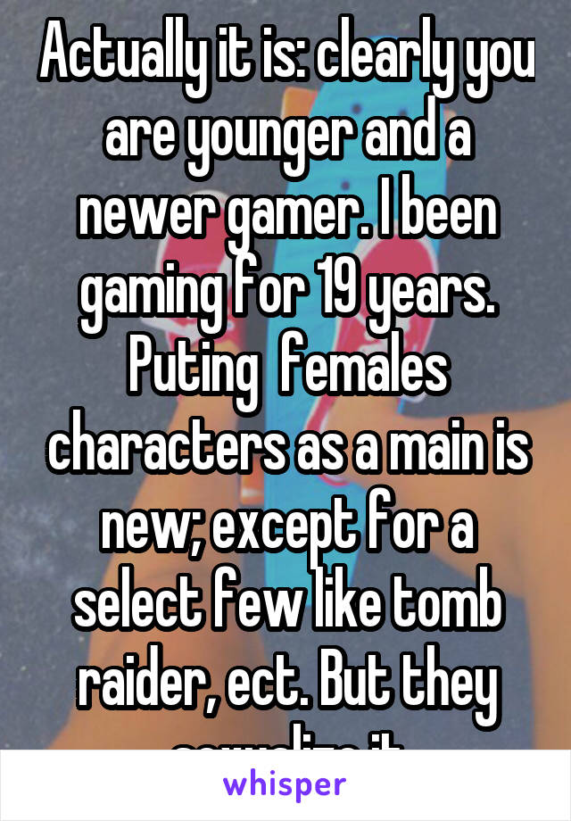 Actually it is: clearly you are younger and a newer gamer. I been gaming for 19 years.
Puting  females characters as a main is new; except for a select few like tomb raider, ect. But they sexualize it