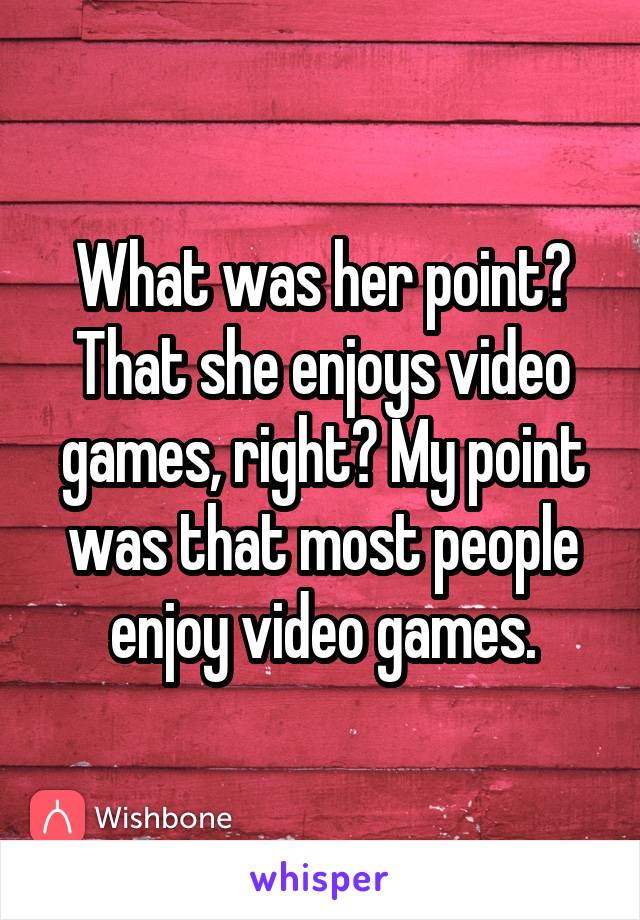 What was her point? That she enjoys video games, right? My point was that most people enjoy video games.