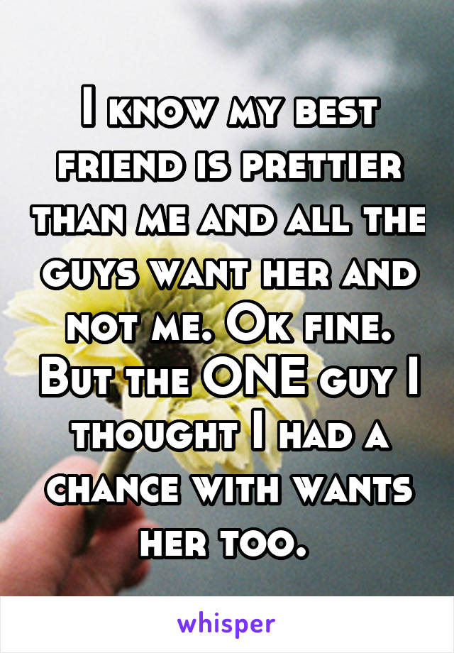 I know my best friend is prettier than me and all the guys want her and not me. Ok fine. But the ONE guy I thought I had a chance with wants her too. 